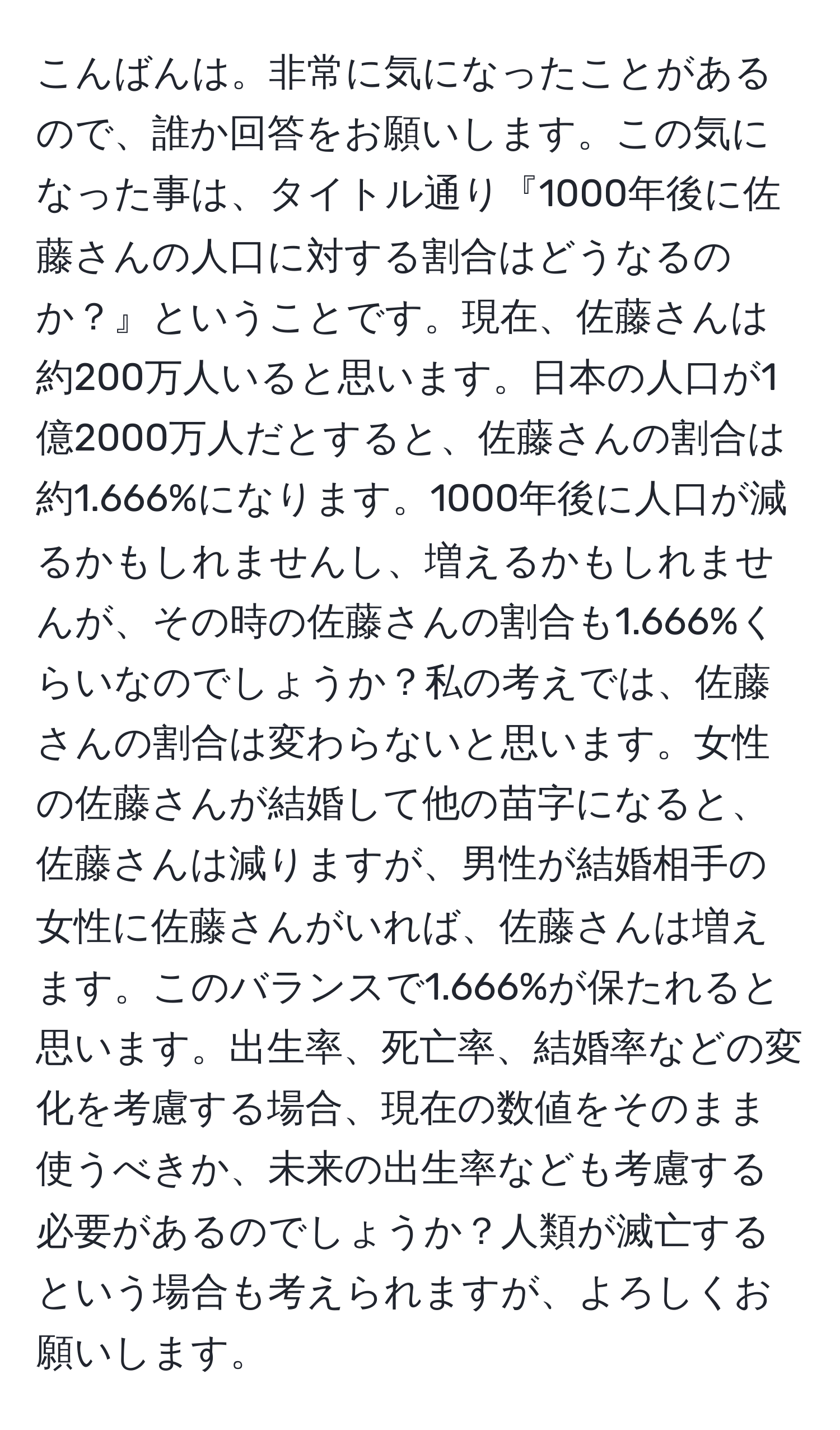 こんばんは。非常に気になったことがあるので、誰か回答をお願いします。この気になった事は、タイトル通り『1000年後に佐藤さんの人口に対する割合はどうなるのか？』ということです。現在、佐藤さんは約200万人いると思います。日本の人口が1億2000万人だとすると、佐藤さんの割合は約1.666%になります。1000年後に人口が減るかもしれませんし、増えるかもしれませんが、その時の佐藤さんの割合も1.666%くらいなのでしょうか？私の考えでは、佐藤さんの割合は変わらないと思います。女性の佐藤さんが結婚して他の苗字になると、佐藤さんは減りますが、男性が結婚相手の女性に佐藤さんがいれば、佐藤さんは増えます。このバランスで1.666%が保たれると思います。出生率、死亡率、結婚率などの変化を考慮する場合、現在の数値をそのまま使うべきか、未来の出生率なども考慮する必要があるのでしょうか？人類が滅亡するという場合も考えられますが、よろしくお願いします。