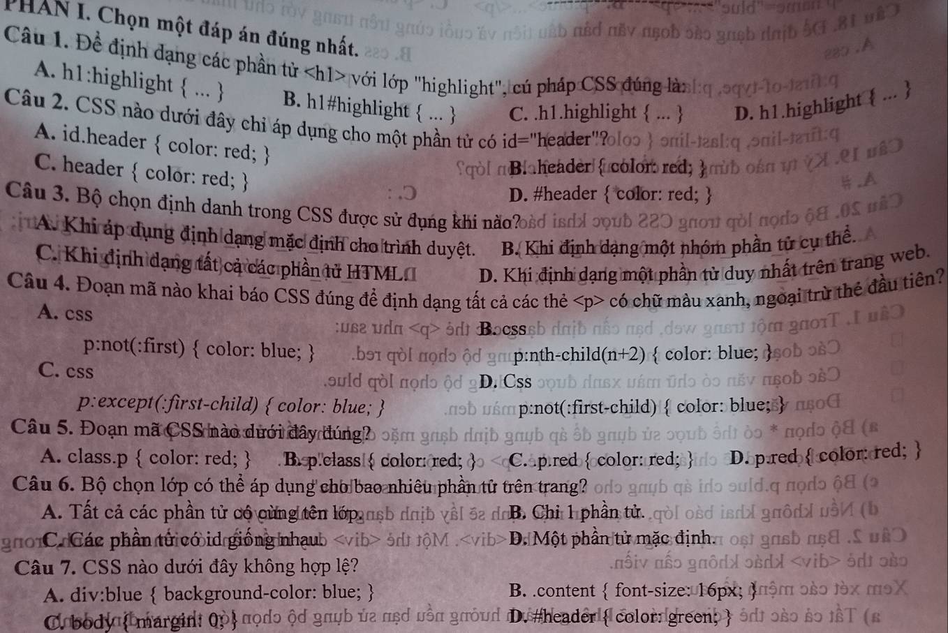 PHAN I. Chọn một đáp án đúng nhất.
Câu 1. Đề định dạng các phần tử với lớp "highlight", cú pháp CSS đúng là:
A. h1:highlight  ...  B. h1#highlight  ...  C. .h1.highlight  ...  D. h1.highlight  ... 
Câu 2. CSS nào dưới đây chỉ áp dụng cho một phần tử có id="header""
A. id.header  color: red; 
C. header  color: red; 
qol n Blaheader  color red
D. #header  color: red; 
Câu 3. Bộ chọn định danh trong CSS được sử đụng khi não?
A. Khi áp dụng định dạng mặc định cho trình duyệt. B. Khi định dạng một nhóm phần tử cụ thê.
C. Khi định dạng tất cả các phần tử HTMLI D. Khi định dạng một phần tử duy nhất trên trang web.
Câu 4. Đoạn mã nào khai báo CSS đúng để định dạng tất cả các thẻ có chữ màu xanh, ngoại trừ thẻ đầu tiên?
A. css
p:not(:first)  color: blue;   color: blue;
h-child(n+2)
C. css
ould D. Css
p:except(:first-child)  color: blue;  p:not(:first-child)  color
Câu 5. Đoạn mã CSS nào dưới đây đúng?
A. class.p  color: red;  B.p.class  color: red; Capred  or: red:
Câu 6. Bộ chọn lớp có thể áp dụng cho bao nhiêu phần tử trên trang?
A. Tất cả các phần tử cộ cừng tên lớp usb da B. Chỉ 1 phần tử.
ốC Các phần tử có id giống nhạu D. Một phần tử mặc định.
Câu 7. CSS nào dưới đây không hợp lệ?
A. div:blue  background-color: blue;  B. .content  font-size: 16px
Orbodyı margint Qp πọdɔ ộd gπψb ủa πẹỞ υồn gœỏud đDu #header  color: green)