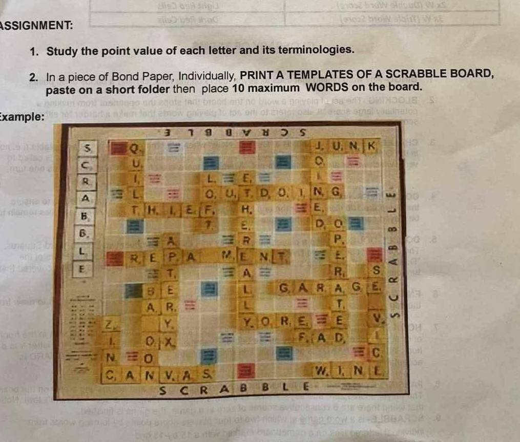 ASSIGNMENT: 
1. Study the point value of each letter and its terminologies. 
2. In a piece of Bond Paper, Individually, PRINT A TEMPLATES OF A SCRABBLE BOARD, 
paste on a short folder then place 10 maximum WORDS on the board. 
Exampl