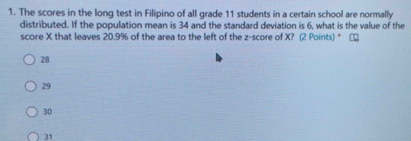 The scores in the long test in Filipino of all grade 11 students in a certain school are normally
distributed. If the population mean is 34 and the standard deviation is 6, what is the value of the
score X that leaves 20.9% of the area to the left of the z-score of X? (2 Points) *
28
29
30
31