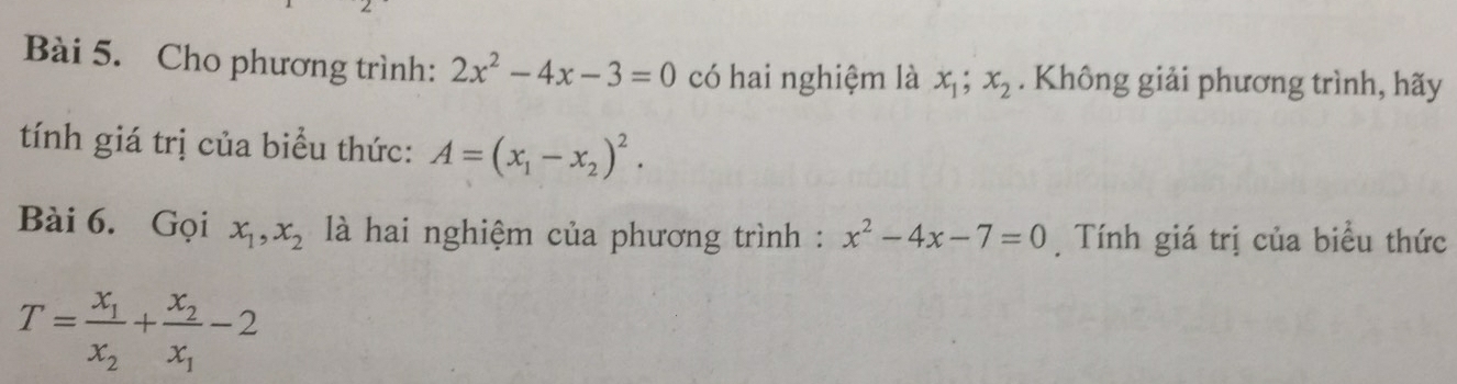 Cho phương trình: 2x^2-4x-3=0 có hai nghiệm là x_1; x_2. Không giải phương trình, hãy 
tính giá trị của biểu thức: A=(x_1-x_2)^2. 
Bài 6. Gọi x_1, x_2 là hai nghiệm của phương trình : x^2-4x-7=0 Tính giá trị của biểu thức
T=frac x_1x_2+frac x_2x_1-2