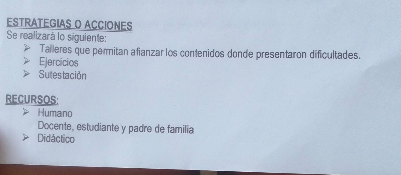 ESTRATEGIAS O ACCIONES 
Se realizará lo siguiente: 
Talleres que permitan afianzar los contenidos donde presentaron dificultades. 
Ejercicios 
Sutes taciòn 
RECURSOS: 
Humano 
Docente, estudiante y padre de familia 
Didáctico