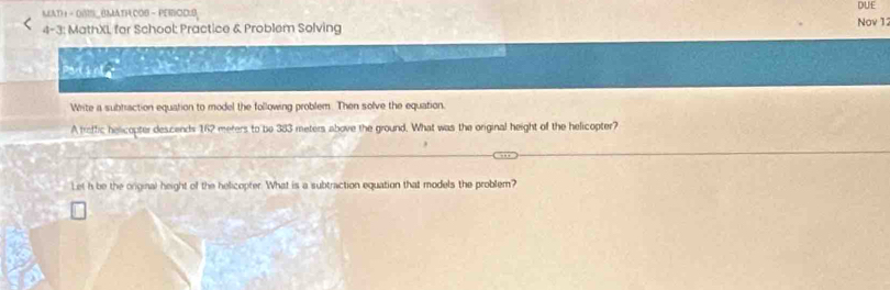 MATH 1 - OMS_BMATHCOB - PEROD:S Nov 12 DUE 
4-3: MathXL for School: Practice & Problem Solving 
Whrite a subtraction equation to model the following problem. Then solve the equation. 
A traffic helicopter descends 162 meters to be 383 meters above the ground. What was the original height of the helicopter? 
Let h be the original height of the helicopter. What is a subtraction equation that models the problem?