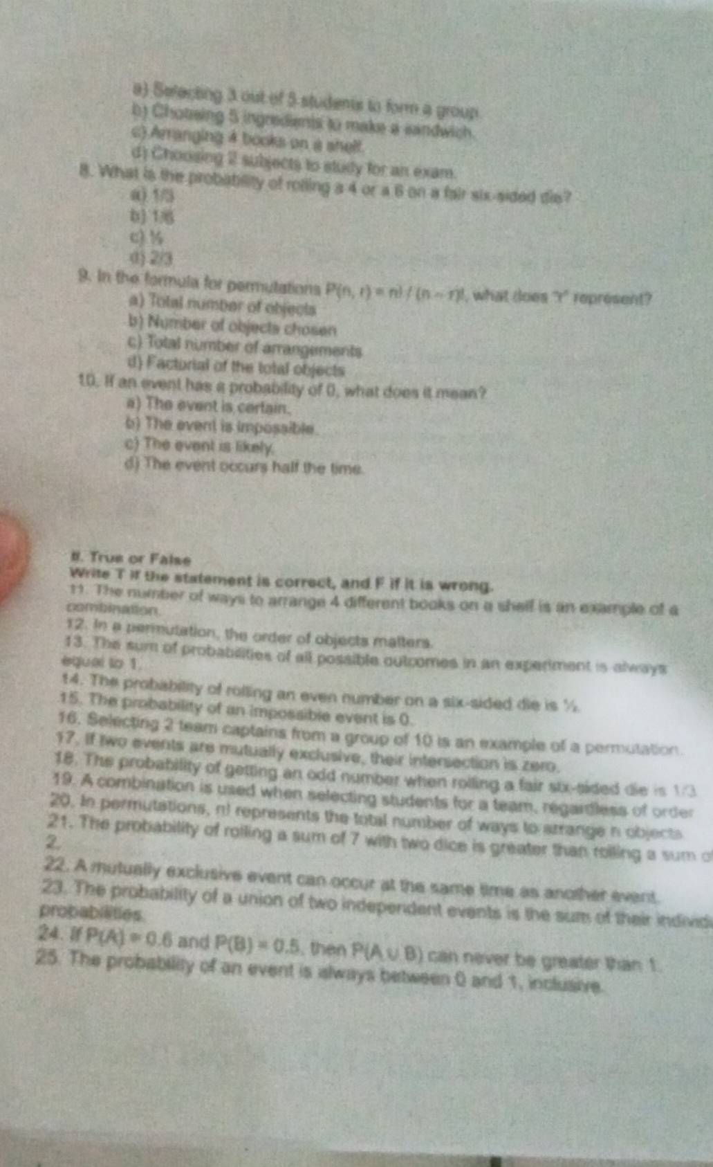 a) Sefecting 3 out of 5 students to form a group
b) Chotsing 5 ingredienis to make a sandwich.
c) Arranging 4 books on a shelf.
d) Choosing 2 subjects to study for an exam.
8. What is the probability of rolling a 4 or a 6 on a fair six-sided die?
a) 1/5
b) 1/6
c) ½
() 2/3
9. In the formula for permutations P(n,r)=n!/(n-r)! , what does x° represent?
a) Total number of objects
b) Number of objects chosen
c) Total number of arrangements
d) Factorial of the total objects
10. If an event has a probability of 0, what does it mean?
a) The event is certain.
b) The event is impossible.
c) The event is likely.
d) The event occurs half the time.
#. True or False
Write T if the statement is correct, and F if it is wrong.
11. The number of ways to arrange 4 different books on a shelf is an example of a
combination.
12. In a permutation, the order of objects matters.
13. The sum of probabilities of all possible outcomes in an experiment is always
equal to 1.
14. The probability of rolling an even number on a six-sided die is %.
15. The probability of an impossible event is 0.
16. Selecting 2 team captains from a group of 10 is an example of a permutation.
17. If two events are mutually exclusive, their intersection is zero.
18. The probability of getting an odd number when roiling a fair six-sided die is 1/3
19. A combination is used when selecting students for a team, regardless of order
20. In permutations, nt represents the total number of ways to arrange n objects
21. The probability of rolling a sum of 7 with two dice is greater than roiling a sum of
2.
22. A mutually exclusive event can occur at the same time as another event.
23. The probability of a union of two independent events is the sum of their individi
probabilities.
24. if P(A)=0.6 and P(B)=0.5 , then P(A∪ B) can never be greater than 1
25. The probability of an event is slways between 0 and 1, inclusive.