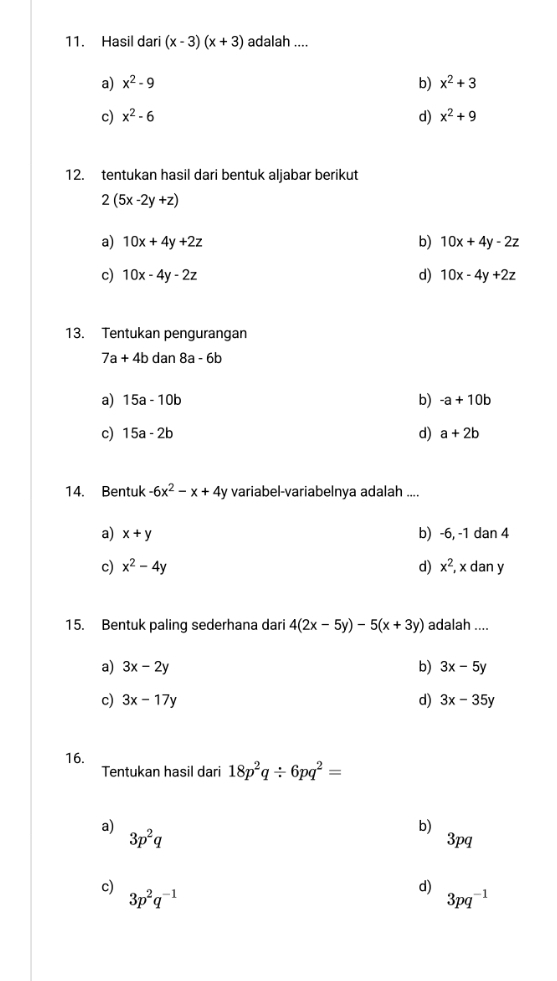 Hasil dari (x-3)(x+3) adalah ....
a) x^2-9 b) x^2+3
c) x^2-6 d) x^2+9
12. tentukan hasil dari bentuk aljabar berikut
2(5x-2y+z)
a) 10x+4y+2z b) 10x+4y-2z
c) 10x-4y-2z d) 10x-4y+2z
13. Tentukan pengurangan
7a+4bdan8a-6b
a) 15a-10b b) -a+10b
c) 15a-2b d) a+2b
14. Bentuk -6x^2-x+4y variabel-variabelnya adalah ....
a) x+y b) -6, -1 dan 4
c) x^2-4y d) x^2, x dan y
15. Bentuk paling sederhana dari 4(2x-5y)-5(x+3y) adalah ....
a) 3x-2y b) 3x-5y
c) 3x-17y d) 3x-35y
16.
Tentukan hasil dari 18p^2q/ 6pq^2=
a) 3p^2q
b)
3pq
c) 3p^2q^(-1)
d) 3pq^(-1)