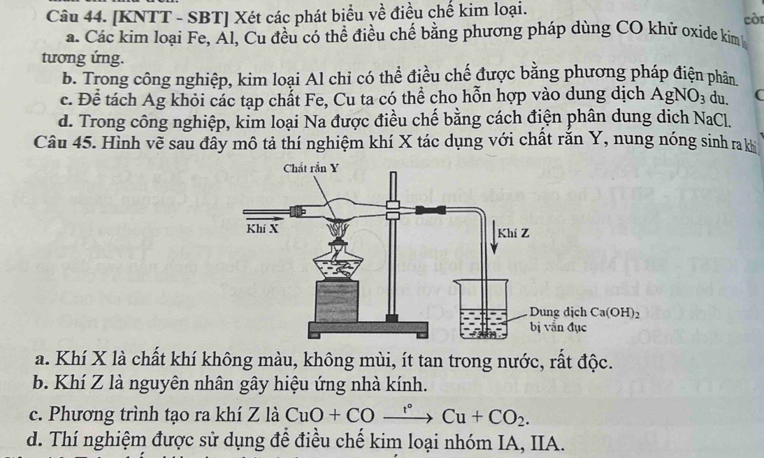 [KNTT - SBT] Xét các phát biểu về điều chế kim loại.
còr
a. Các kim loại Fe, Ál, Cu đều có thể điều chế bằng phương pháp dùng CO khứ oxide kim 
tương ứng.
b. Trong công nghiệp, kim loại Al chỉ có thể điều chế được bằng phương pháp điện phân
c. Để tách Ag khỏi các tạp chất Fe, Cu ta có thể cho hỗn hợp vào dung dịch AgNO_3 du. (
d. Trong công nghiệp, kim loại Na được điều chế bằng cách điện phân dung dịch NaCl.
Câu 45. Hình vẽ sau đầy mô tả thí nghiệm khí X tác dụng với chất răn Y, nung nóng sinh ra kh
a. Khí X là chất khí không màu, không mùi, ít tan trong nước, rất độc.
b. Khí Z là nguyên nhân gây hiệu ứng nhà kính.
c. Phương trình tạo ra khí Z là CuO+COxrightarrow r°Cu+CO_2.
d. Thí nghiệm được sử dụng để điều chế kim loại nhóm IA, IIA.