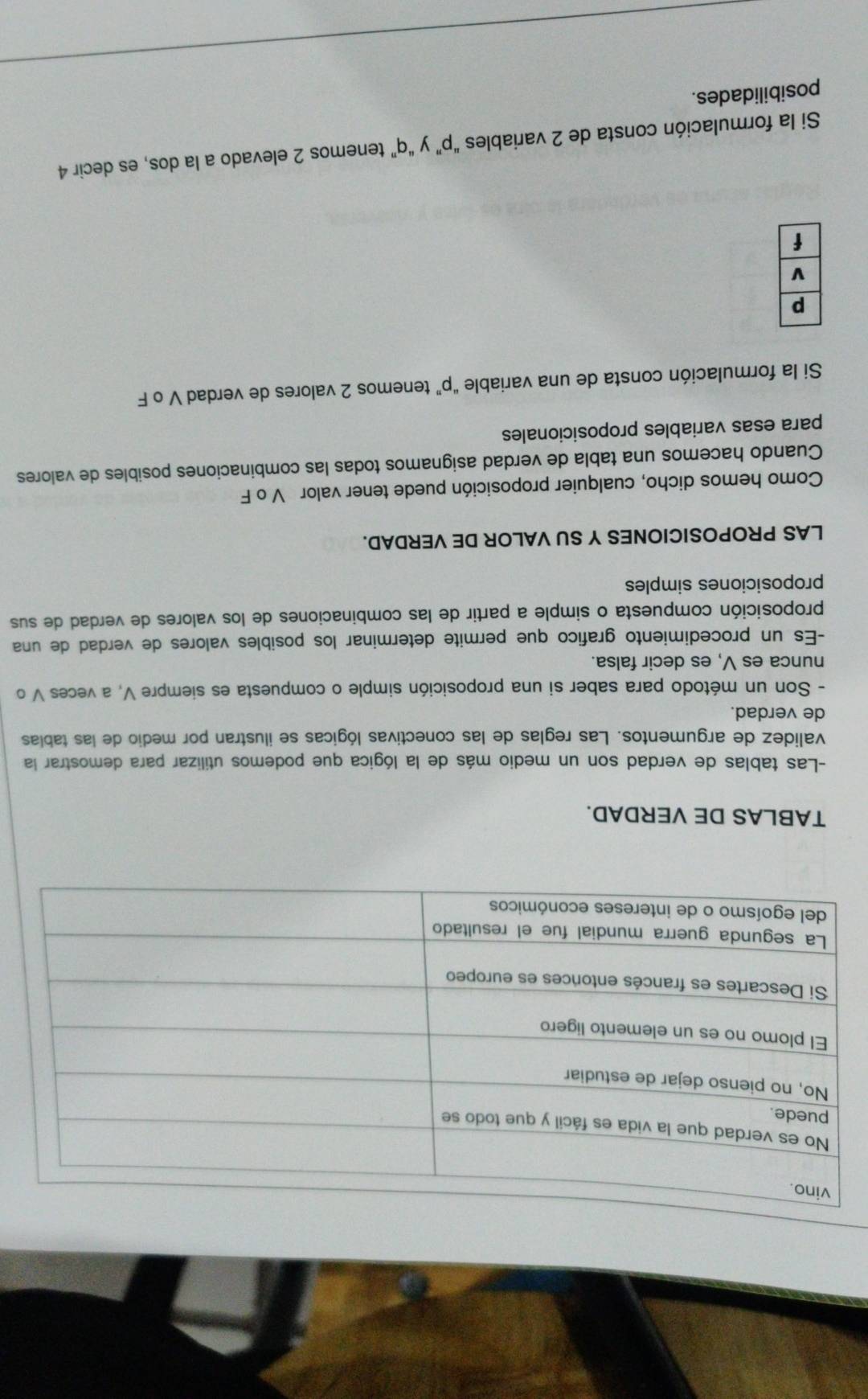 TABLAS DE VERDAD. 
-Las tablas de verdad son un medio más de la lógica que podemos utilizar para demostrar la 
validez de argumentos. Las reglas de las conectivas lógicas se ilustran por medio de las tablas 
de verdad. 
- Son un método para saber si una proposición simple o compuesta es siempre V, a veces V o 
nunca es V, es decir falsa. 
-Es un procedimiento grafico que permite determinar los posibles valores de verdad de una 
proposición compuesta o simple a partir de las combinaciones de los valores de verdad de sus 
proposiciones simples 
LAS PROPOSICIONES Y SU VALOR DE VERDAD. 
Como hemos dicho, cualquier proposición puede tener valor V o F 
Cuando hacemos una tabla de verdad asignamos todas las combinaciones posibles de valores 
para esas variables proposicionales 
Si la formulación consta de una variable “ p ” tenemos 2 valores de verdad V o F 
Si la formulación consta de 2 variables “ p ” y “ q ” tenemos 2 elevado a la dos, es decir 4
posibilidades.