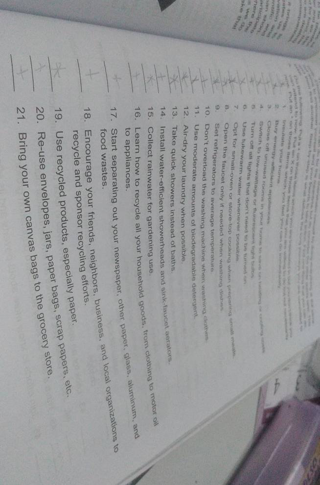 semk o sosan vilumnt and you toerets to saoe w t nd a e ce 
p ,“ 
Tôi Tg t want hnd aoother. Stp by sfep in whad detints the san conn wa ae we e t 
o the fotoeing. Put a c on those items amich you am intsooed o og co ton tne t 
can vitend to bow. Tut an X an those fems ther yucsrs wing e se aw sorheds 
a prings s 
now mut an " on thore stem's whick you faid you cas oo somed a 
1. insulats your home 
ates os s 
vation áña 
_2. Buy energy-efficient appliances 
itific ao 
3. Close off unused rooms in your home to save on beleting or colting sows 
an shān 
amicipate 
_4. Switch to low-wattage or fluorescent light bulbs 
here th. 
_5. Turn off all lights that don't need to be turned on 
s we do ke that 
_6. Use lukewarm water whenever possible 
_7. Opt for small-oven or stove-top cooking when preparing small mistle 
_8. Open the faucet only if needed when washing dishes 
_9. Set refrigerators to average temperature. 
_10. Don't overload the washing machine when washing clothes 
_11. Use moderate amounts of biodegradable detergent. 
_12. Air-dry your laundry when possible. 
13. Take quick showers instead of baths. 
_ 
_14. Install water-efficient showerheads and sink-faucet aeralors 
15. Collect rainwater for gardening use. 
_16. Learn how to recycle all your household goods, from clothing to motor oil 
to appliances. 
_17. Start separating out your newspaper, other paper, glass, aluminum, and 
food wastes. 
_ 
_18. Encourage your friends, neighbors, business, and local organizations to 
recycle and sponsor recycling efforts. 
19. Use recycled products, especially paper. 
_20. Re-use envelopes, jars, paper bags, scrap papers, etc. 
_ 
_21. Bring your own canvas bags to the grocery store.