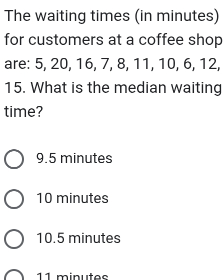 The waiting times (in minutes)
for customers at a coffee shop
are: 5, 20, 16, 7, 8, 11, 10, 6, 12,
15. What is the median waiting
time?
9.5 minutes
10 minutes
10.5 minutes
11 minutes