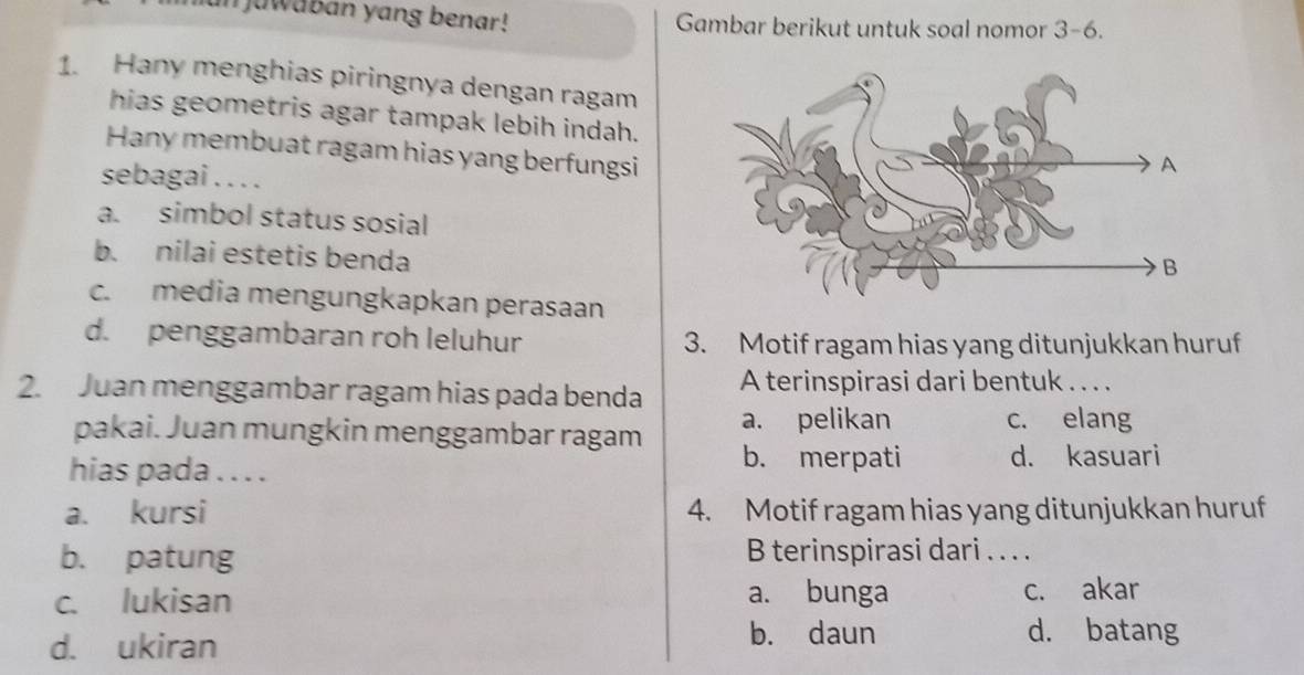 juwaban yang benar! Gambar berikut untuk soal nomor 3-6.
1. Hany menghias piringnya dengan ragam
hias geometris agar tampak lebih indah.
Hany membuat ragam hias yang berfungsi
sebagai . . . .
a. simbol status sosial
b. nilai estetis benda
c. media mengungkapkan perasaan
d. penggambaran roh leluhur 3. Motif ragam hias yang ditunjukkan huruf
2. Juan menggambar ragam hias pada benda A terinspirasi dari bentuk . . . .
pakai. Juan mungkin menggambar ragam a. pelikan
c. elang
hias pada . . . .
b. merpati d. kasuari
a. kursi 4. Motif ragam hias yang ditunjukkan huruf
b. patung B terinspirasi dari . . . .
c. lukisan a. bunga c. akar
d. ukiran b. daun d. batang