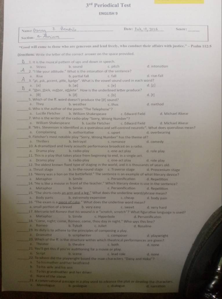 3^(rd) Periodical Test
ENGLISH 9
Name!_ _Date: _Score:_
Section:_
“Good will come to those who are generous and lend freely, who conduct their affairs with justice.” - Psalm 112:5
Directions: Write the letter of the correct answer on the space provided.
_1. it is the musical pattern of ups and down in speech.
a. Stress b. sound c. pitch d. intonation
_2. "I like your attitude." What is the intonation of the sentence?
a. Rise b. partial fall c. fall d. rise-fall
_3. "at, ask, accent, attic, badge". What is the vowel sound used in each word?
a. [a] b. a c. [e] d. [E]
_4. "thin, thick, author, athlete". How is the underlined letter produce?
a. [θ] b. [d] c. [b] d [t]
_5. Which of the ff. word doesn't produce the [d] sound?
a. They b. weather c. thus d. method
_6. Who is the author of the poem ''The Telephone'?
a. Lucille Fletcher b. William Shakespeare c. Edward Field d. Michael Alvear
_7. Who is the writer of the radio-play “Sorry, Wrong Number”?
a. William Shakespeare b. Lucille Fletcher c. Edward Field d. Michael Alvear
_8. "Mrs. Stevenson is identified as a querulous and self-centred neurotic". What does querulous mean?
a. Complaining b. authoritative c. upset d. overbearing
_9. Fletcher's most notable play “Sorry, Wrong Number” has the theme of?
a. Thrillers b. betrayal c. romance d. comedy
_10. A dramatized and lively acoustic performance broadcast on a radio.
a. Drama play b. radio-play c. one-act play d. role play
_11. This is a play that takes place from beginning to end, in a single-act.
a. Drama play b. radio-play c. one-act play d. role play
_12. The oldest known fixed type of staging in the world, and it is thousands of years old.
a. Thrust stage b. In-the-round stage c. Traverse stage d. Proscenium stage
_13. "Henry was a lion on the battlefield." The sentence is an example of what literary device?
a. Metaphor b. Simile c. Personification d. Repetition
_14. "He is like a mouse in front of the teacher." Which literary device is use in the sentence?
a. Metaphor b. Simile c. Personification d. Repetition
_15. "The shirts costs an arm and a leg," What does the underline word/phrase mean?
a. Body parts b. extremely expensive c. cheap d. body pain
_16. “The exam is a piece of cake.” What does the underline word mean?
a. small portion of a bread b. very easy c. sweet d. very hard
_17. Mercurio tell Romeo that his wound is a “scrotch, scratch"? What fgurative language is used?
a. Metaphor b. Simile c. Hyperbole d. Personificaton
_18 “Come, night; come, Romeo; come, thou day in night.” Who says this line?
a. Romeo b. Tybalt c. Juliet d. Rosaline
_19. Its duty is to adhere to the principles of composing a play.
a Dramatist b. scriptwriter c. composer d. playwright
_20. Which of the ff, is the structure within which theatrical performances are given?
a. Theater b. theatre c. both d. none
_21. You'll get this if you're auditioning for a movie or play.
a. Script b. scene c. lead role d. none
_22. To whom did the playwright based the main characters. "Daisy and Hoke"?
a To his mother and her bestfriend
b. To his vafe and his son
c. To his grandmother and her driver
d. None of the above
_23. A conversational passage in a play used to advance the plet or develop the characters.
*  Monologue b. prologue c. dialogue d. narration
