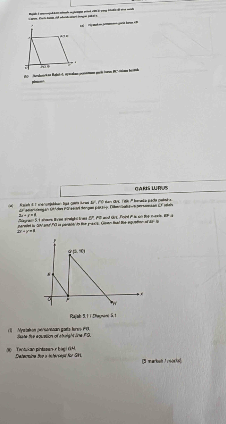 Rajah 6 menunjukkan schunh segiemput selari ABCD yang dilukis di atas natah
Cartes. Garís lurus A B adalah selari dengan pakxi-a
(2) Nyatakan persamaan garis hurua AB.
# (7. 6)
'
D (3, 0) c
(b) Berdasarkan Rajah 6, nyatakan peraamaan garis lurus BC' dalam bentuk
pintasan.
GARIS LURUS
(a) Rajah 5.1 menunjukkan tiga garis lurus EF FG dan GH. Titik F berada pada paksi-x.
EF * selari dengan GH dan FG selari dengan paksi-y. Diberi bahawa persamaan EF ialah
2x+y=6.
Diagram 5.1 shows three straight lines EF,l FG and GH. Point F is on the x-axis. EF s
parallel to GH and FG is parallel to the y-axis. Given that the equation of EF is
2x+y=6
Rajah 5.1 / Diagram 5.1
(i) Nyatakan persamaan garis lurus FG.
State the equation of straight line FG.
(ii) Tentukan pintasan-x bagi GH.
Determine the x-intercept for GH.
[5 markah / marks]