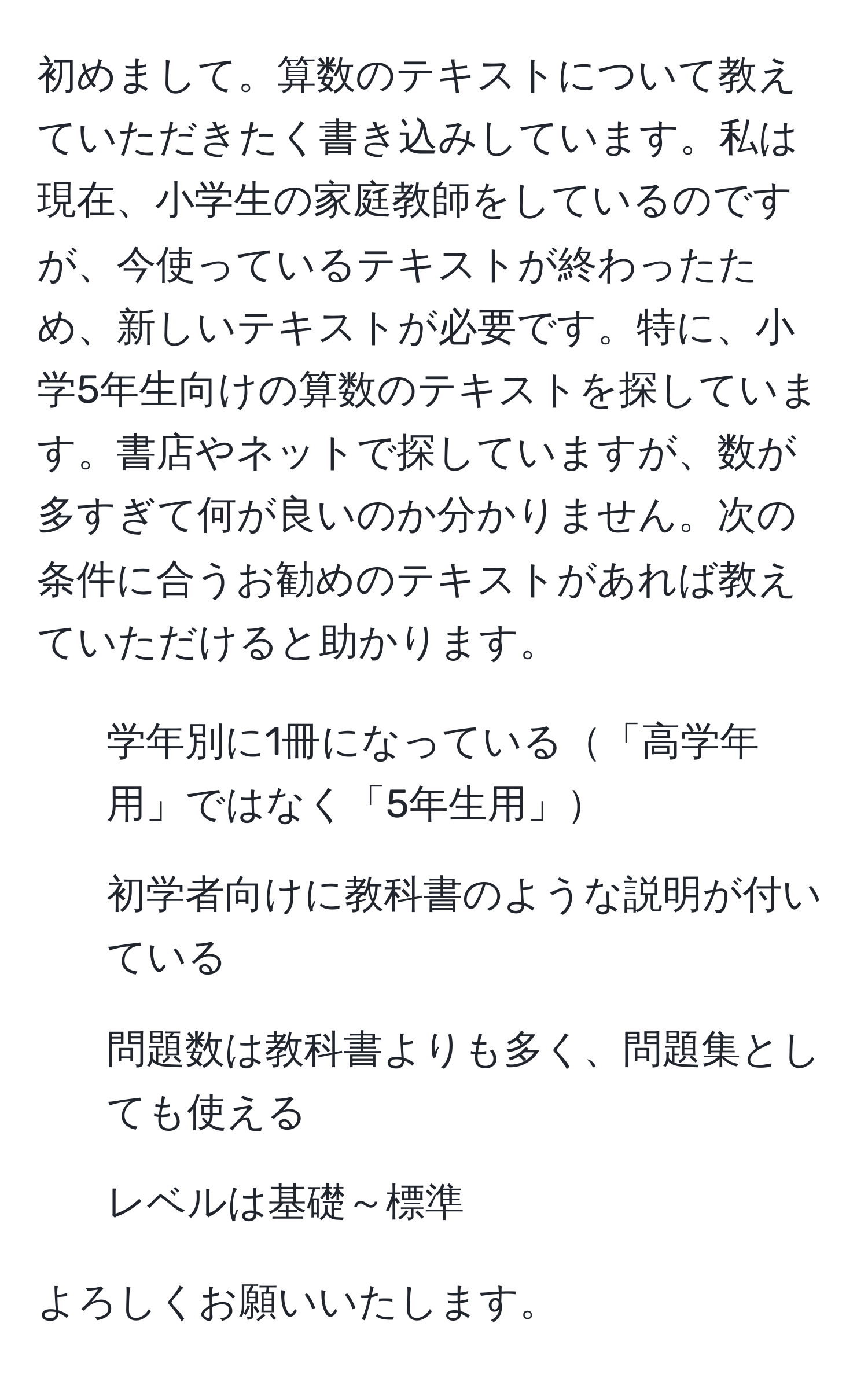 初めまして。算数のテキストについて教えていただきたく書き込みしています。私は現在、小学生の家庭教師をしているのですが、今使っているテキストが終わったため、新しいテキストが必要です。特に、小学5年生向けの算数のテキストを探しています。書店やネットで探していますが、数が多すぎて何が良いのか分かりません。次の条件に合うお勧めのテキストがあれば教えていただけると助かります。  
- 学年別に1冊になっている「高学年用」ではなく「5年生用」  
- 初学者向けに教科書のような説明が付いている  
- 問題数は教科書よりも多く、問題集としても使える  
- レベルは基礎～標準  

よろしくお願いいたします。