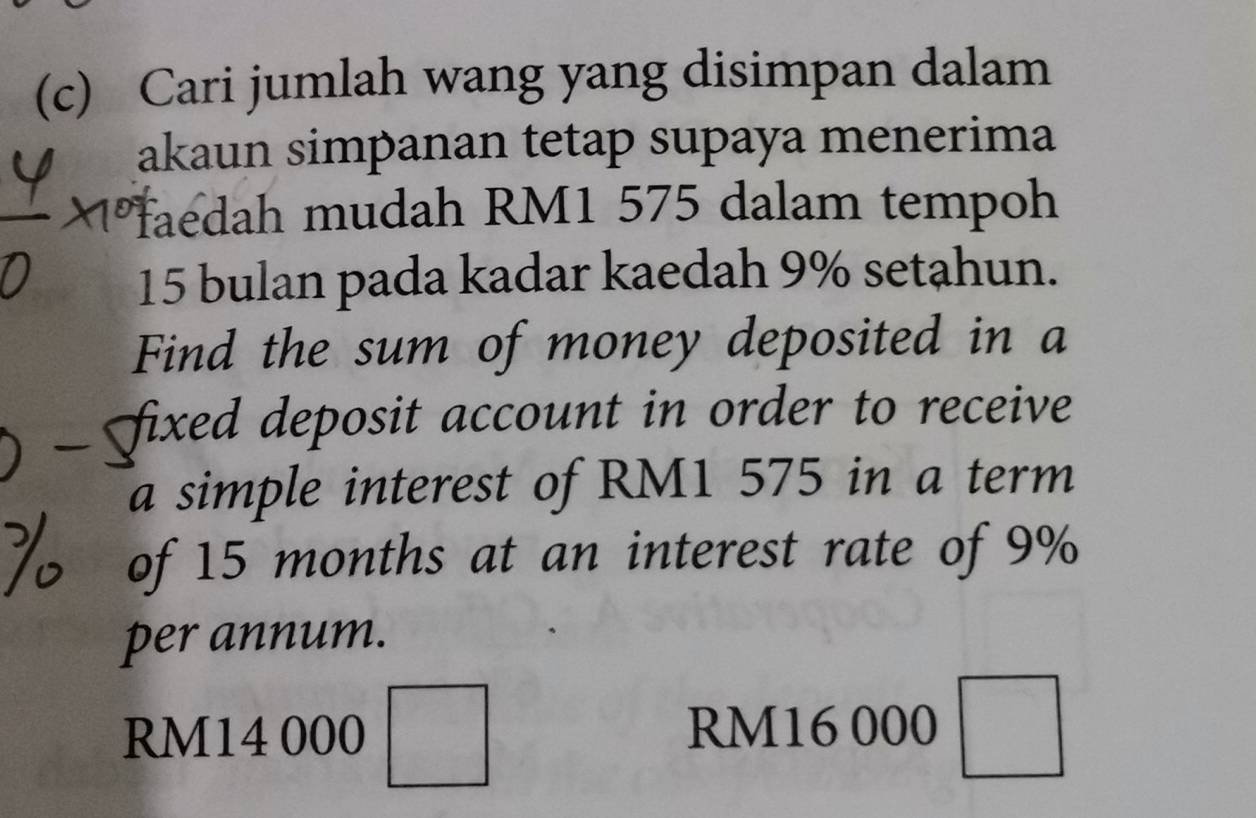 Cari jumlah wang yang disimpan dalam 
akaun simpanan tetap supaya menerima 
faedah mudah RM1 575 dalam tempoh
15 bulan pada kadar kaedah 9% setahun. 
Find the sum of money deposited in a 
fixed deposit account in order to receive 
a simple interest of RM1 575 in a term 
of 15 months at an interest rate of 9%
per annum.
RM14 000 □ RM16 000 □