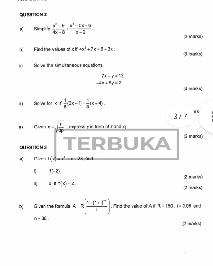 Simplify  (x^2-9)/4x-8 /  (x^2-5x+6)/x-2 . 
(3 marks) 
b) Find the values of x if 4x^2+7x=6-3x. 
(3 marks) 
c) Solve the simultaneous equations.
7x-y=12
-4x+5y=2
(4 marks) 
d) Solve for x if  1/5 (2x-1)= 1/3 (x+4). 
3 / 7 ark 
e) Given q=sqrt(frac r)3p , express p in term of r and q. 
QUESTION 3 TERBUKA 
(2 marks) 
a) Given f(x)=x^2+x-28 , find 
i) f(-2). 
(2 marks) 
ii) éx if f(x)=2. 
(2 marks) 
b) Given the formula A=R(frac 1-(1+i)^-ni). Find the value of A if R=150, i=0.05 and
n=36. 
(2 marks)