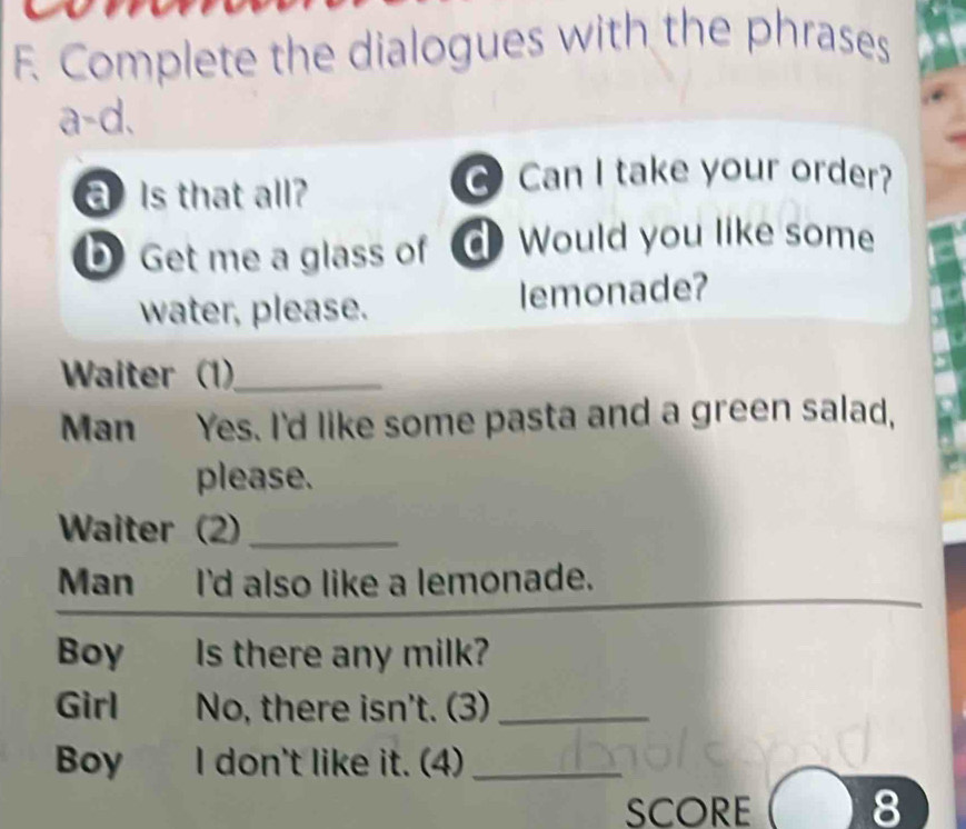 Complete the dialogues with the phrases 
a-d. 
Is that all? 
Can I take your order? 
b Get me a glass of Would you like some 
water, please. lemonade? 
Waiter (1)_ 
Man Yes. I'd like some pasta and a green salad, 
please. 
Waiter (2)_ 
Man I'd also like a lemonade. 
Boy Is there any milk? 
Girl No, there isn't. (3)_ 
Boy I don't like it. (4)_ 
SCORE 8