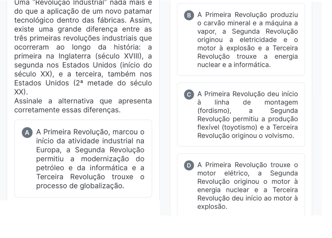 Uma ''Revolução Industrial'' nada mais e
do que a aplicação de um novo patamar
B) A Primeira Revolução produziu
tecnológico dentro das fábricas. Assim, o carvão mineral e a máquina a
existe uma grande diferença entre as vapor, a Segunda Revolução
três primeiras revoluções industriais que originou a eletricidade e o
ocorreram ao longo da história: a motor à explosão e a Terceira
primeira na Inglaterra (século XVIII), a Revolução trouxe a energia
segunda nos Estados Unidos (início do nuclear e a informática.
século XX) , e a terceira, também nos
Estados Unidos (2^a metade do século
XX ). c) A Primeira Revolução deu início
Assinale a alternativa que apresenta à linha de montagem
corretamente essas diferenças. (fordismo), a Segunda
Revolução permitiu a produção
flexível (toyotismo) e a Terceira
A) A Primeira Revolução, marcou o
Revolução originou o volvismo.
início da atividade industrial na
Europa, a Segunda Revolução
permitiu a modernização do
petróleo e da informática e a D) A Primeira Revolução trouxe o
Terceira Revolução trouxe o
motor elétrico, a Segunda
Revolução originou o motor à
processo de globalização.
energia nuclear e a Terceira
Revolução deu início ao motor à
explosão.