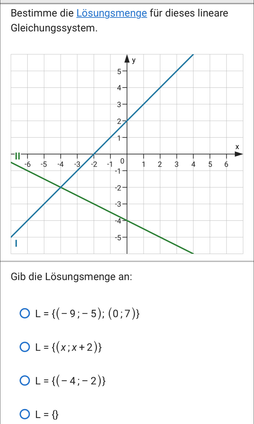 Bestimme die Lösungsmenge für dieses lineare
Gleichungssystem.
-
Gib die Lösungsmenge an:
L= (-9;-5);(0;7)
L= (x;x+2)
L= (-4;-2)
L= 