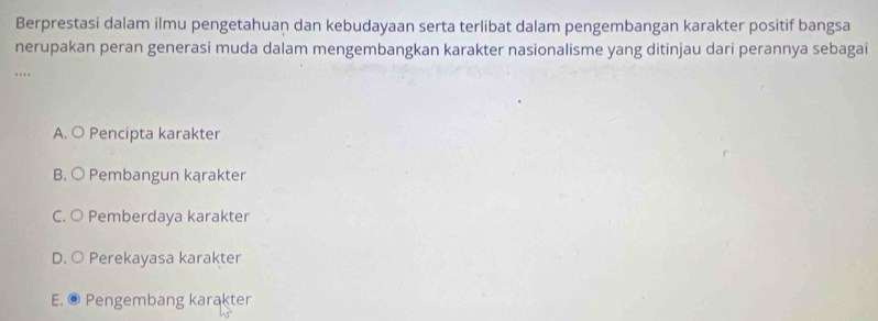 Berprestasi dalam ilmu pengetahuan dan kebudayaan serta terlibat dalam pengembangan karakter positif bangsa
nerupakan peran generasi muda dalam mengembangkan karakter nasionalisme yang ditinjau dari perannya sebagai
…
A. O Pencipta karakter
B. ○ Pembangun kąrakter
C. ○ Pemberdaya karakter
D. ○ Perekayasa karakter
E. © Pengembang karakter