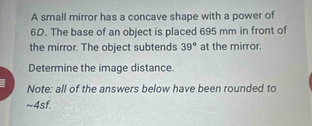 A small mirror has a concave shape with a power of
6D. The base of an object is placed 695 mm in front of 
the mirror. The object subtends 39° at the mirror. 
Determine the image distance. 
Note: all of the answers below have been rounded to 
~4sf.