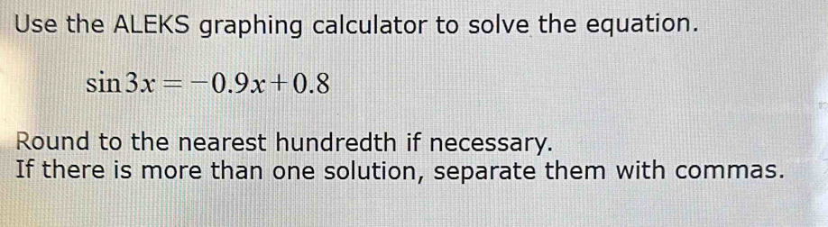 Use the ALEKS graphing calculator to solve the equation.
sin 3x=-0.9x+0.8
Round to the nearest hundredth if necessary. 
If there is more than one solution, separate them with commas.