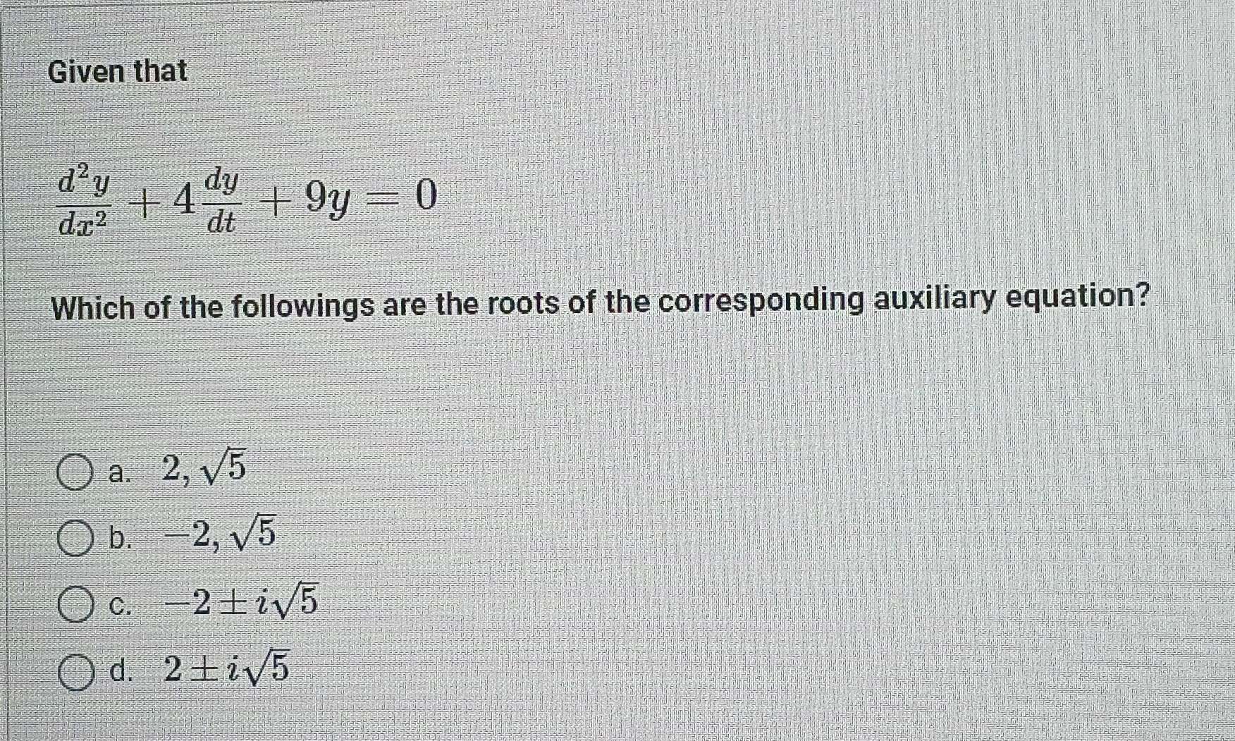 Given that
 d^2y/dx^2 +4 dy/dt +9y=0
Which of the followings are the roots of the corresponding auxiliary equation?
a. 2,sqrt(5)
b. 2, sqrt(5)
C. -2± isqrt(5)
d. 2± isqrt(5)