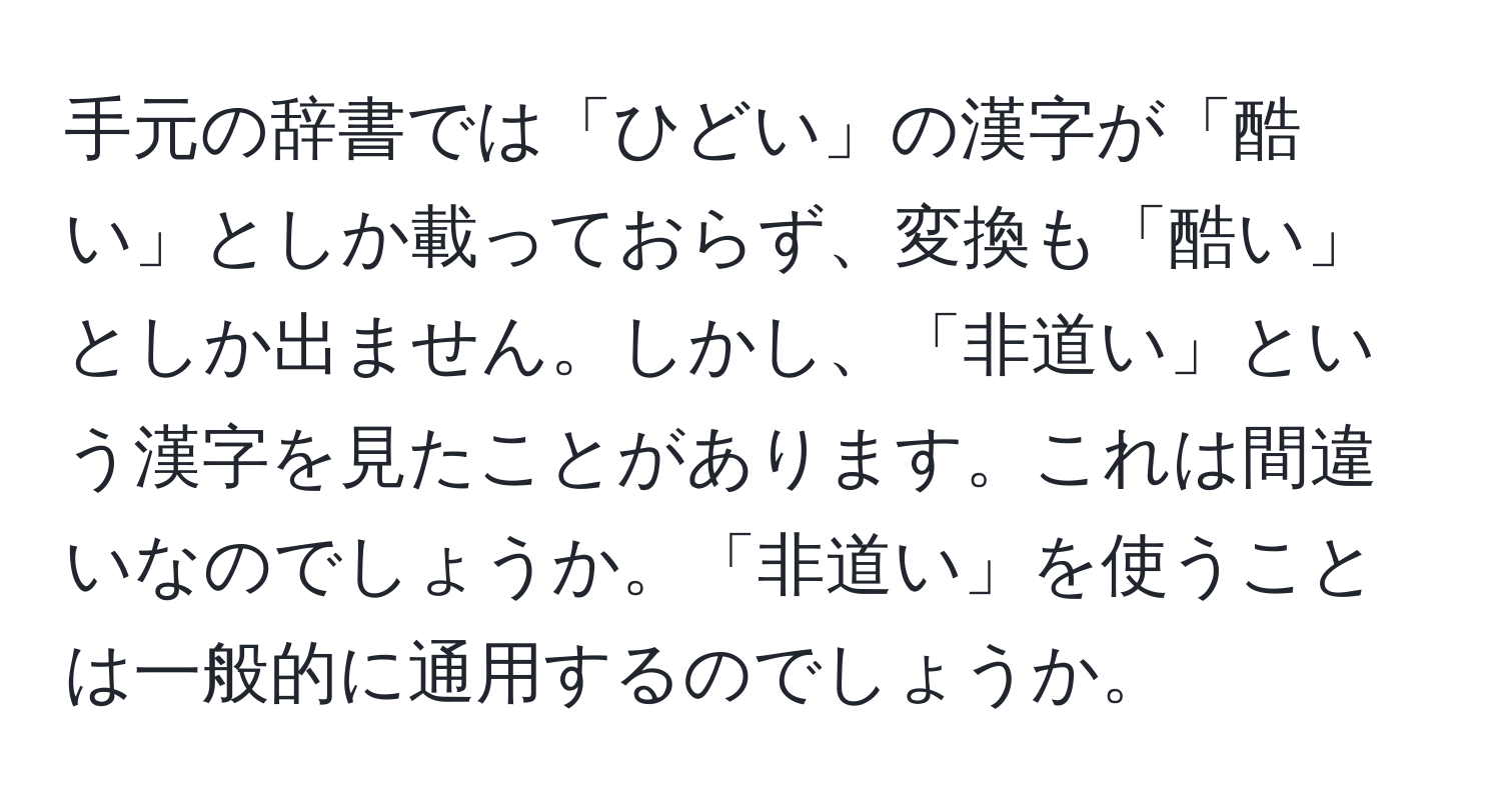 手元の辞書では「ひどい」の漢字が「酷い」としか載っておらず、変換も「酷い」としか出ません。しかし、「非道い」という漢字を見たことがあります。これは間違いなのでしょうか。「非道い」を使うことは一般的に通用するのでしょうか。