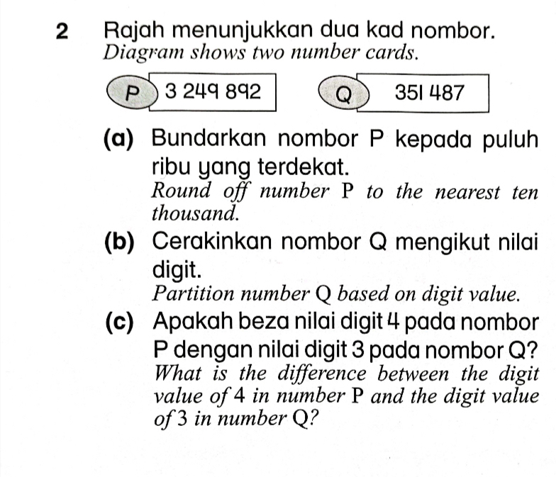 Rajah menunjukkan dua kad nombor. 
Diagram shows two number cards. 
P 3 249 892 Q 351 487
(a) Bundarkan nombor P kepada puluh 
ribu yang terdekat. 
Round off number P to the nearest ten 
thousand. 
(b) Cerakinkan nombor Q mengikut nilai 
digit. 
Partition number Q based on digit value. 
(c) Apakah beza nilai digit 4 pada nombor
P dengan nilai digit 3 pada nombor Q? 
What is the difference between the digit 
value of 4 in number P and the digit value 
of 3 in number Q?