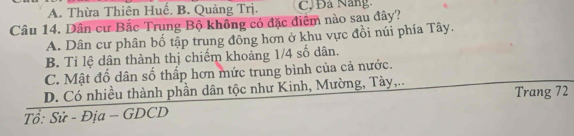 A. Thừa Thiên Huế. B. Quảng Trị. C Đá Nang.
Câu 14. Dân cư Bắc Trung Bộ không có đặc điểm nào sau đây?
A. Dân cư phân bố tập trung đồng hơn ở khu vực đồi núi phía Tây.
B. Tỉ lệ dân thành thị chiếm khoảng 1/4 số dân.
C. Mật đổ dân số thấp hơn mức trung bình của cả nước.
D. Có nhiều thành phần dân tộc như Kinh, Mường, Tày,..
Trang 72
Tổ: Sử - Địa - GDCD