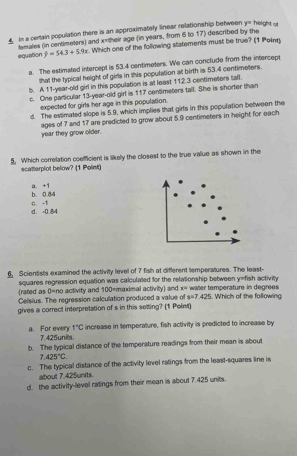 In a certain population there is an approximately linear relationship between y= height of
females (in centimeters) and x= their age (in years, from 6 to 17) described by the
equation hat y=54.3+5.9x. Which one of the following statements must be true? (1 Point)
a. The estimated intercept is 53.4 centimeters. We can conclude from the intercept
that the typical height of girls in this population at birth is 53.4 centimeters.
b. A 11 -year-old girl in this population is at least 112.3 centimeters tall.
c. One particular 13 -year-old girl is 117 centimeters tall. She is shorter than
expected for girls her age in this population.
d. The estimated slope is 5.9, which implies that girls in this population between the
ages of 7 and 17 are predicted to grow about 5.9 centimeters in height for each
year they grow older.
5. Which correlation coefficient is likely the closest to the true value as shown in the
scatterplot below? (1 Point)
a. +1
b. 0.84
c. -1
d. -0.84
6. Scientists examined the activity level of 7 fish at different temperatures. The least-
squares regression equation was calculated for the relationship between y= fish activity
(rated as 0=no activity and 100= maximal activity) and x= water temperature in degrees
Celsius. The regression calculation produced a value of s=7.425. Which of the following
gives a correct interpretation of s in this setting? (1 Point)
a. For every 1°C increase in temperature, fish activity is predicted to increase by
7.425units.
b. The typical distance of the temperature readings from their mean is about
7.425°C.
c. The typical distance of the activity level ratings from the least-squares line is
about 7.425units.
d. the activity-level ratings from their mean is about 7.425 units.