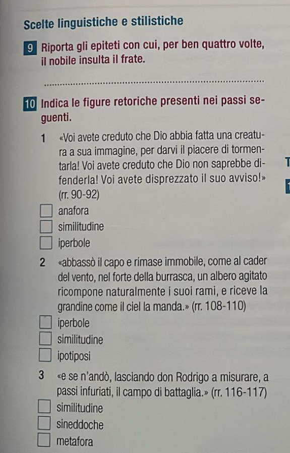 Scelte linguistiche e stilistiche
9 Riporta gli epiteti con cui, per ben quattro volte,
il nobile insulta il frate.
_
0 Indica le figure retoriche presenti nei passi se-
guenti.
1 «Voi avete creduto che Dio abbia fatta una creatu-
ra a sua immagine, per darvi il piacere di tormen-
tarla! Voi avete creduto che Dio non saprebbe di- |
fenderla! Voi avete disprezzato il suo avviso!»
(rr. 90-92)
anafora
similitudine
iperbole
2 «abbassò il capo e rimase immobile, come al cader
del vento, nel forte della burrasca, un albero agitato
ricompone naturalmente i suoi rami, e riceve la
grandine come il ciel la manda.» (rr. 108-110)
iperbole
similitudine
ipotiposi
3 «e se n'andò, lasciando don Rodrigo a misurare, a
passi infuriati, il campo di battaglia.» (rr. 116-117)
similitudine
sineddoche
metafora