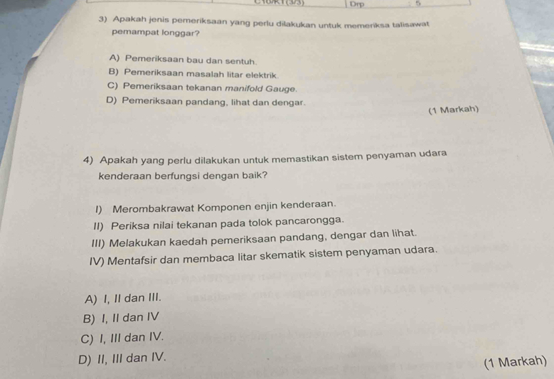 C1BR1 (3/3) Drp 5
3) Apakah jenis pemeriksaan yang perlu dilakukan untuk memeriksa talisawat
pemampat longgar?
A) Pemeriksaan bau dan sentuh.
B) Pemeriksaan masalah litar elektrik.
C) Pemeriksaan tekanan manifold Gauge.
D) Pemeriksaan pandang, lihat dan dengar.
(1 Markah)
4) Apakah yang perlu dilakukan untuk memastikan sistem penyaman udara
kenderaan berfungsi dengan baik?
I) Merombakrawat Komponen enjin kenderaan.
II) Periksa nilai tekanan pada tolok pancarongga.
III) Melakukan kaedah pemeriksaan pandang, dengar dan lihat.
IV) Mentafsir dan membaca litar skematik sistem penyaman udara.
A) I, II dan III.
B) I, II dan IV
C) I, III dan IV.
D) II, III dan IV.
(1 Markah)