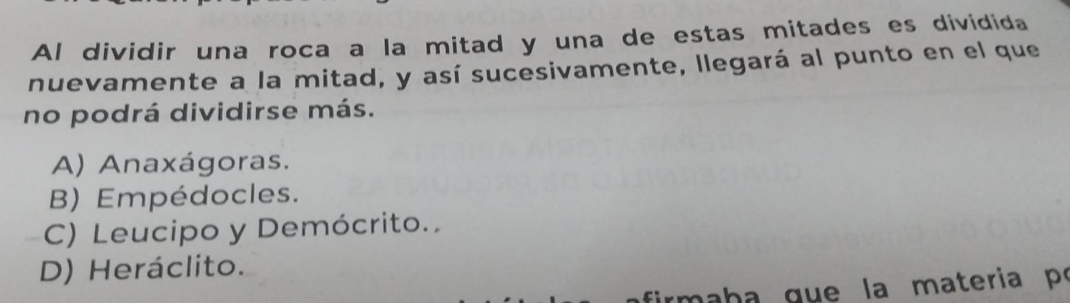 Al dividir una roca a la mitad y una de estas mitades es dividida
nuevamente a la mitad, y así sucesivamente, llegará al punto en el que
no podrá dividirse más.
A) Anaxágoras.
B) Empédocles.
C) Leucipo y Demócrito.
D) Heráclito.
firm a h a gue la materia po