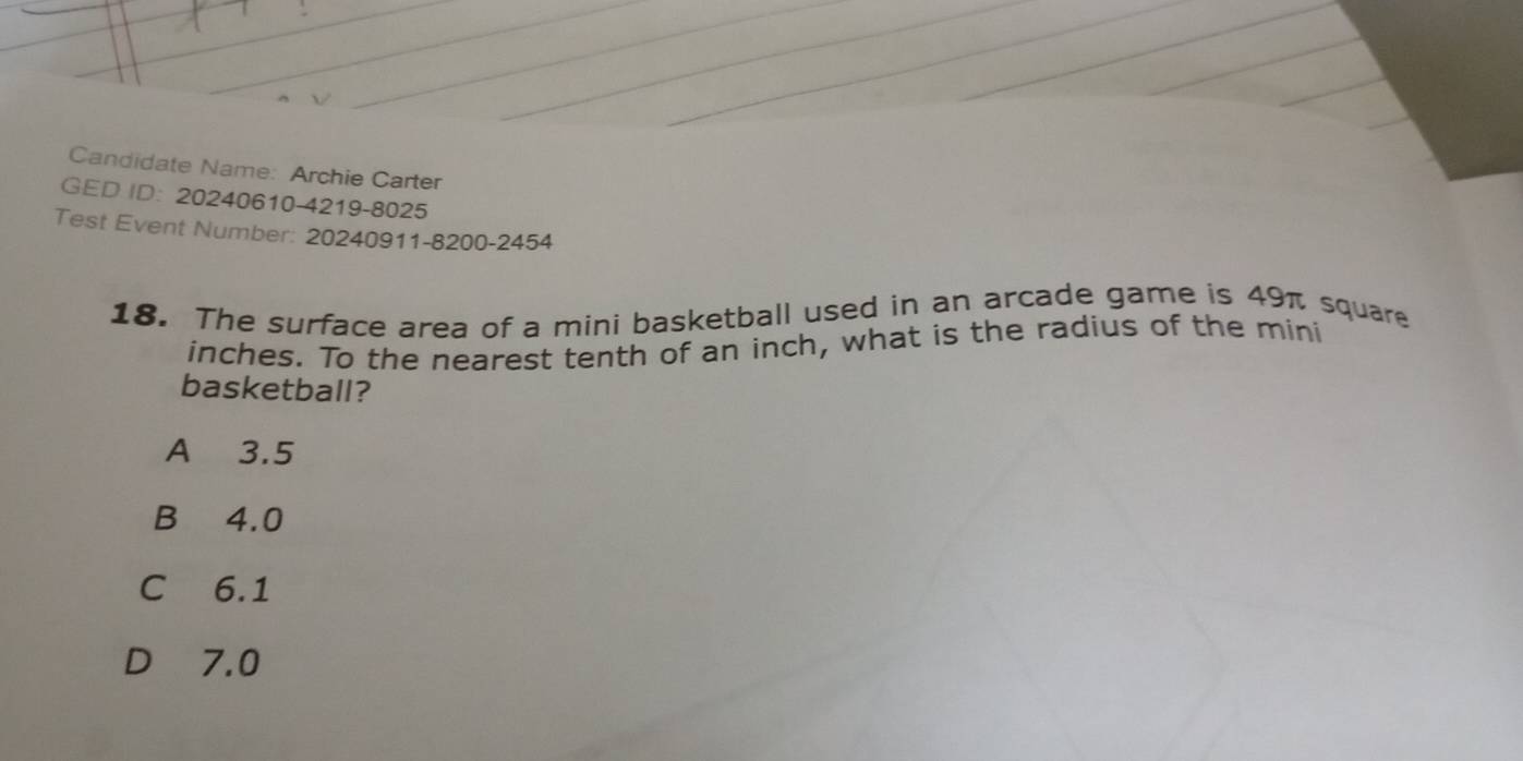 Candidate Name: Archie Carter
GED ID: 20240610-4219-8025
Test Event Number: 20240911-8200-2454
18. The surface area of a mini basketball used in an arcade game is 49π square
inches. To the nearest tenth of an inch, what is the radius of the mini
basketball?
A 3.5
B 4.0
C 6.1
D 7.0