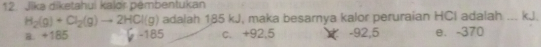 Jika diketahui kalor pembentukan
H_2(g)+Cl_2(g)to 2HCl(g) adalah 185 kJ, maka besarnya kalor peruraian HCI adalah ... kJ.
a. +185 -185 c. +92,5 -92,5 e. -370
