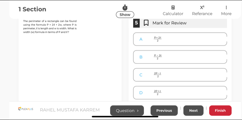 Section
X^1 
Show Calculator Referance More
The perimeter of a rectangle can be found
5
using the formula P=2ell +2w , where P is Mark for Review
perimeter, I is length and w is width. What is
width (w) formula in terms of P and £?
A  (p+2t)/2 
B  (p-2t)/2 
C  (2P-t)/2 
D  (2P+t)/2 
Rpuzaplus RAHEL MUSTAFA KARREM Question > Previous Next Finish