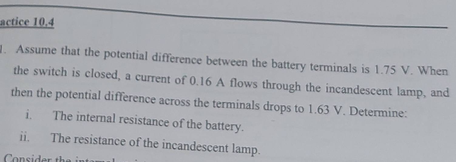 actice 10.4 
1. Assume that the potential difference between the battery terminals is 1.75 V. When 
the switch is closed, a current of 0.16 A flows through the incandescent lamp, and 
then the potential difference across the terminals drops to 1.63 V. Determine: 
i. The internal resistance of the battery. 
ii. The resistance of the incandescent lamp. 
Consider