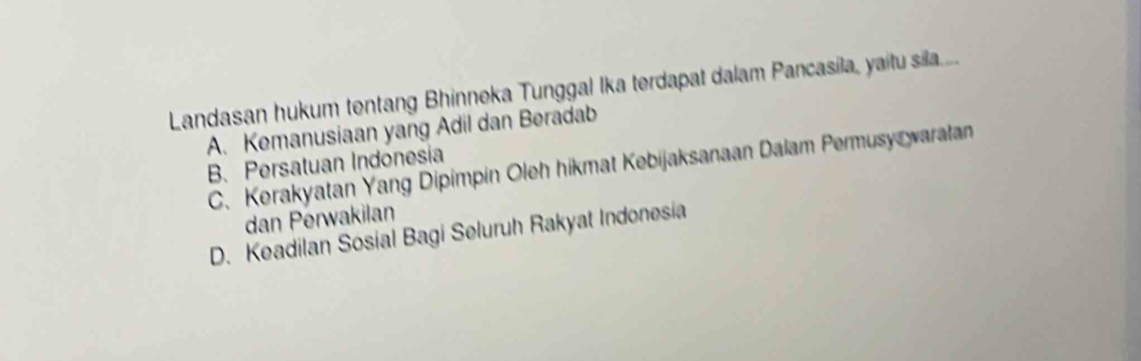 Landasan hukum tentang Bhinneka Tunggal Ika terdapat dalam Pancasila, yaitu sila....
A. Kemanusiaan yang Adil dan Beradab
B. Persatuan Indonesia C. Kerakyatan Yang Dipimpin Oleh hikmat Kebijaksanaan Dalam Permusy waratan
dan Perwakilan
D. Keadilan Sosial Bagi Seluruh Rakyat Indonesia