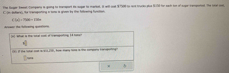 The Sugar Sweet Company is going to transport its sugar to market. It will cost $7500 to rent trucks plus $150 for each ton of sugar transported. The total cost, 
C (in doliars), for transporting n tons is given by the following function.
C(n)=7500+150n
Answer the following questions.