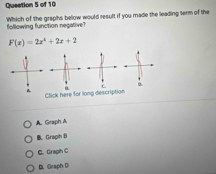 Which of the graphs below would result if you made the leading term of the
following function negative?
F(x)=2x^4+2x+2
Click here for long description
A. Graph A
B. Graph B
C. Graph C
D. Graph D