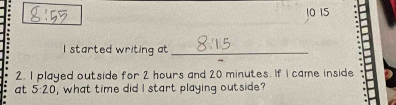 10 15 
I started writing at_ 
2. I played outside for 2 hours and 20 minutes. If I came inside 
at 5:20 , what time did I start playing outside?