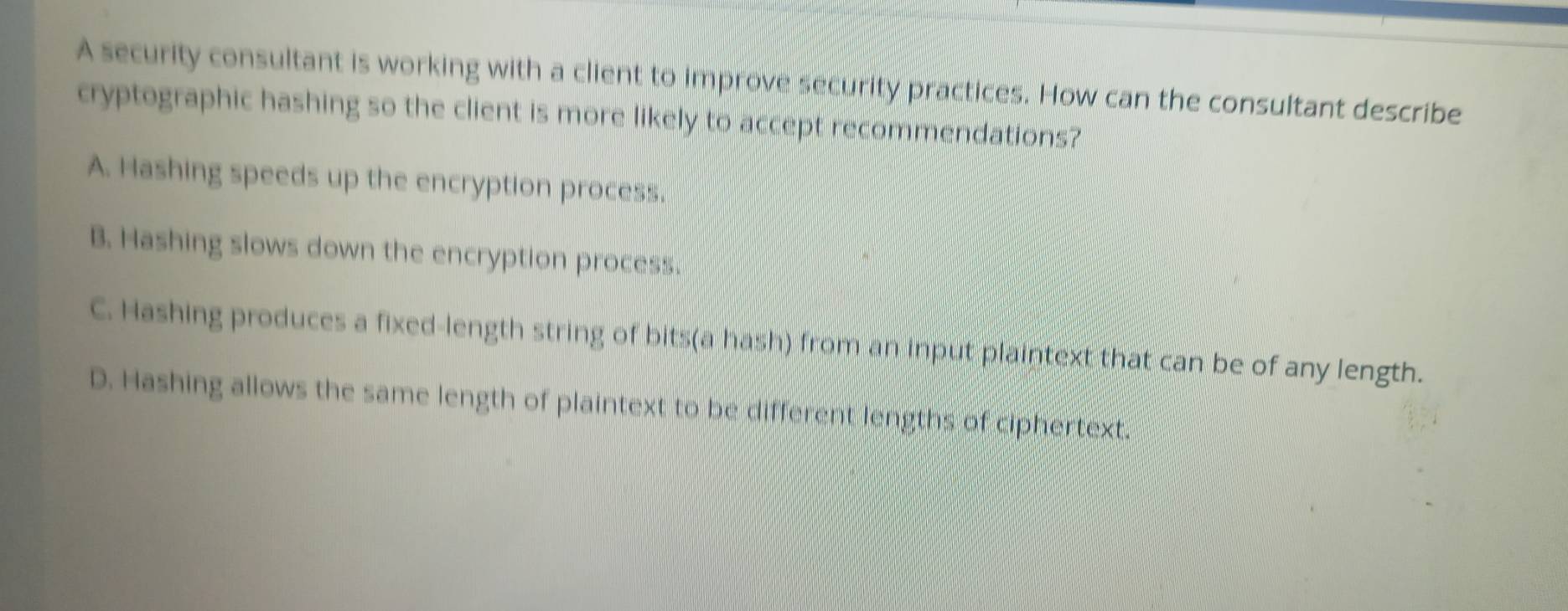 A security consultant is working with a client to improve security practices. How can the consultant describe
cryptographic hashing so the client is more likely to accept recommendations?
A. Hashing speeds up the encryption process.
B. Hashing slows down the encryption process.
C. Hashing produces a fixed-length string of bits(a hash) from an input plaintext that can be of any length.
D. Hashing allows the same length of plaintext to be different lengths of ciphertext.