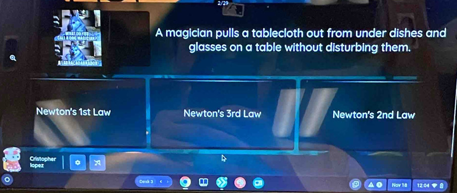 2/29
A magician pulls a tablecloth out from under dishes and
glasses on a table without disturbing them.
ALABRACATANRADON
Newton's 1st Law Newton's 3rd Law Newton's 2nd Law
Cristopher
lopez
Desk 3 12:04
Nov 18