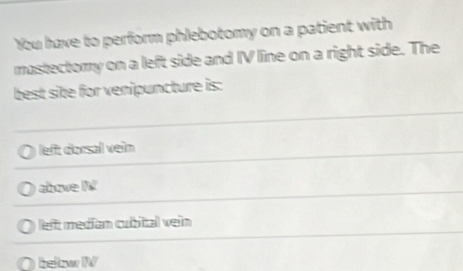 You have to perform phlebotomy on a patient with
mastectomy on a left side and IV line on a right side. The
best site for venipuncture is:
left dorsal vein
above IV
left medían cubital ven
beltow IV