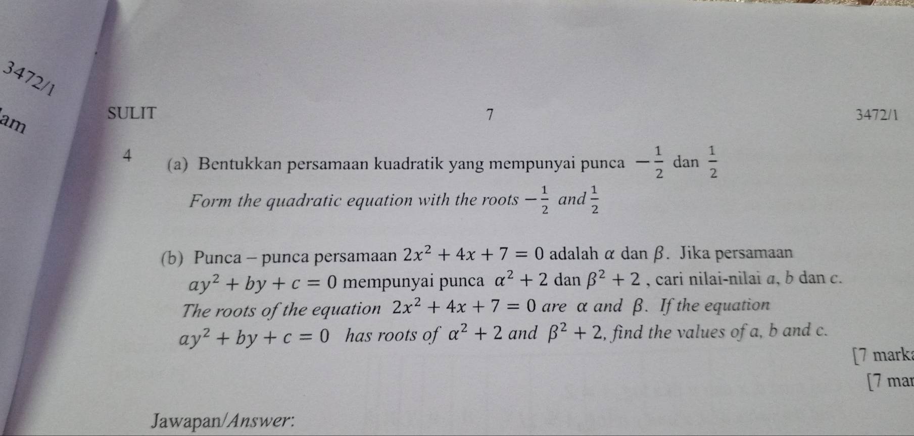 3472/1 
am 
SULIT 7 3472/1 
4 (a) Bentukkan persamaan kuadratik yang mempunyai punca - 1/2  dan  1/2 
Form the quadratic equation with the roots - 1/2  and  1/2 
(b) Punca - punca persamaan 2x^2+4x+7=0 adalah α dan β. Jika persamaan
ay^2+by+c=0 mempunyai punca alpha^2+2 dan beta^2+2 , cari nilai-nilai a, b dan c. 
The roots of the equation 2x^2+4x+7=0 are α and β. If the equation
ay^2+by+c=0 has roots of alpha^2+2 and beta^2+2 , find the values of a, b and c. 
[7 mark: 
[7 mar 
Jawapan/Answer: