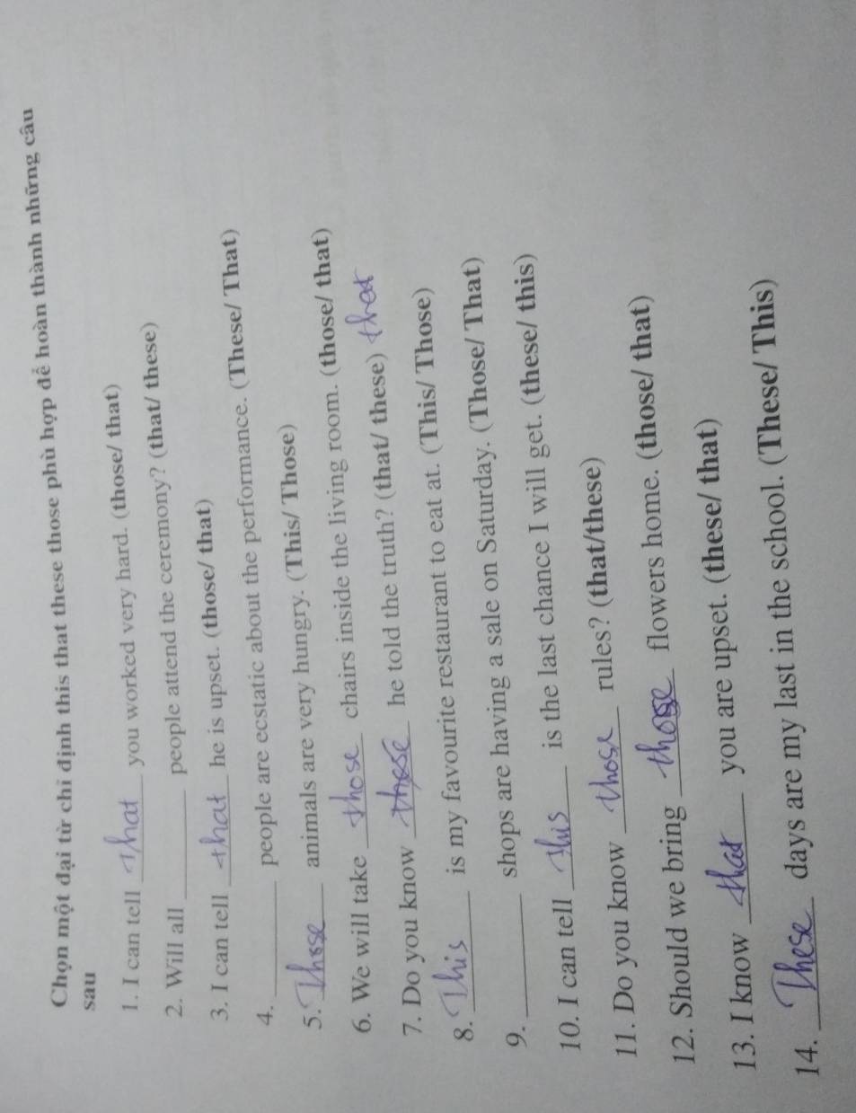 Chọn một đại từ chỉ định this that these those phù hợp để hoàn thành những câu 
sau 
1. I can tell_ 
you worked very hard. (those/ that) 
2. Will all_ 
people attend the ceremony? (that/ these) 
3. I can tell_ 
he is upset. (those/ that) 
4._ 
people are ecstatic about the performance. (These/ That) 
5. 
animals are very hungry. (This/ Those) 
6. We will take _chairs inside the living room. (those/ that) 
7. Do you know _he told the truth? (that/ these) 
8._ 
is my favourite restaurant to eat at. (This/ Those) 
9. 
shops are having a sale on Saturday. (Those/ That) 
10. I can tell _is the last chance I will get. (these/ this) 
11. Do you know _rules? (that/these) 
12. Should we bring _flowers home. (those/ that) 
13. I know _you are upset. (these/ that) 
14. _days are my last in the school. (These/ This)