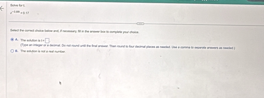 Solve for I.
e^(-0.88t) # 0.17
Select the correct choice below and, if necessary, fill in the answer box to complete your choice.
A. The solution is t=□. 
(Type an integer or a decimal. Do not round until the final answer. Then round to four decimal places as needed. Use a comma to separate anewers as needed.)
B. The solution is not a real number.