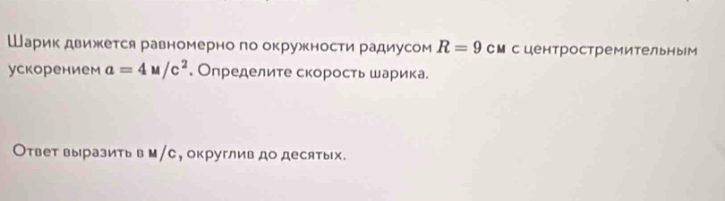 Шарик движется равномерно по окружности радиусом R=9 сМсцентростремительным 
ускорением a=4M/c^2. Определите скорость шарика. 
Ответ выразить в м/с, округлив до десятых.