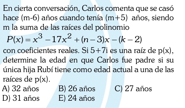 En cierta conversación, Carlos comenta que se casó
hace (m-6) años cuando tenía (m+5) años, siendo
m la suma de las raíces del polinomio
P(x)=x^3-17x^2+(n-3)x-(k-2)
con coeficientes reales. Si 5+7i es una raíz de p(x), 
determine la edad en que Carlos fue padre si su
única hija Rubí tiene como edad actual a una de las
raíces de p(x).
A) 32 años B) 26 años C) 27 años
D) 31 años E) 24 años