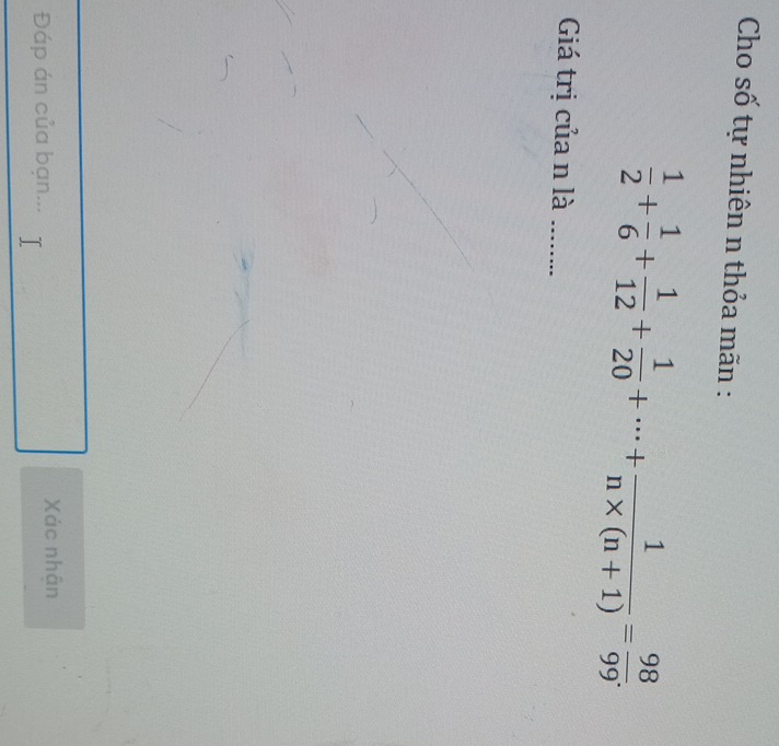 Cho số tự nhiên n thỏa mãn :
 1/2 + 1/6 + 1/12 + 1/20 +·s + 1/n* (n+1) = 98/99 . 
Giá trị của n là_ 
Đáp án của bạn... Xác nhận